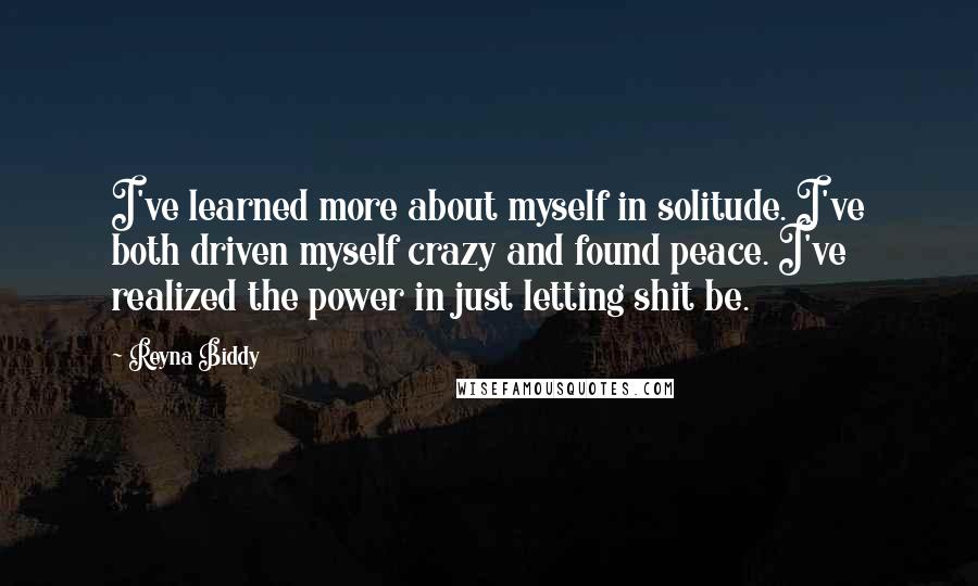 Reyna Biddy Quotes: I've learned more about myself in solitude. I've both driven myself crazy and found peace. I've realized the power in just letting shit be.