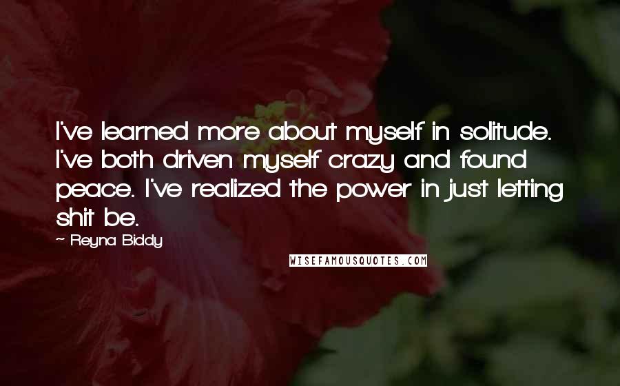 Reyna Biddy Quotes: I've learned more about myself in solitude. I've both driven myself crazy and found peace. I've realized the power in just letting shit be.