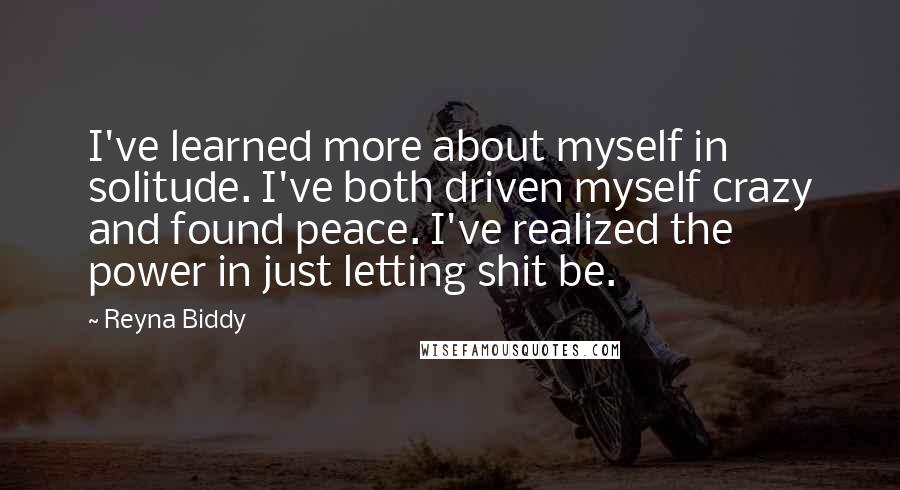 Reyna Biddy Quotes: I've learned more about myself in solitude. I've both driven myself crazy and found peace. I've realized the power in just letting shit be.
