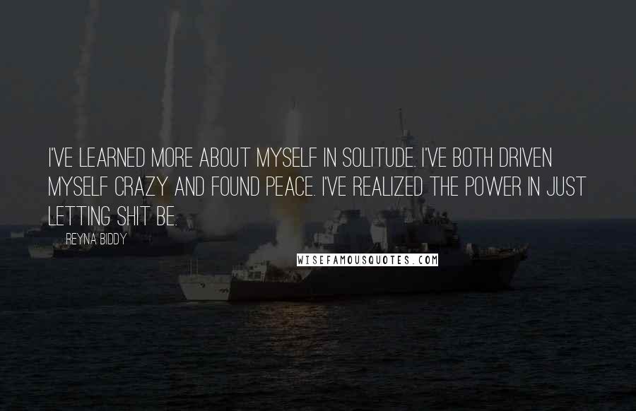 Reyna Biddy Quotes: I've learned more about myself in solitude. I've both driven myself crazy and found peace. I've realized the power in just letting shit be.