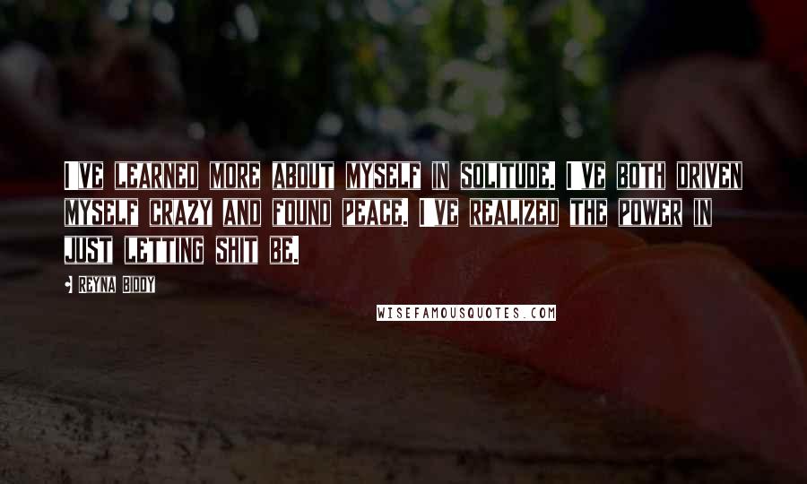 Reyna Biddy Quotes: I've learned more about myself in solitude. I've both driven myself crazy and found peace. I've realized the power in just letting shit be.