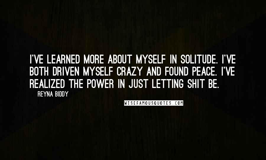 Reyna Biddy Quotes: I've learned more about myself in solitude. I've both driven myself crazy and found peace. I've realized the power in just letting shit be.