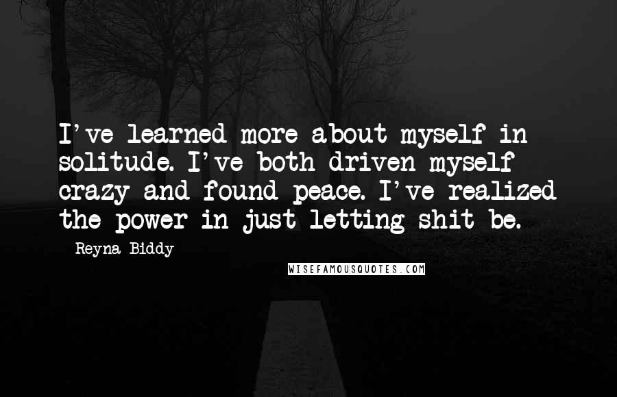 Reyna Biddy Quotes: I've learned more about myself in solitude. I've both driven myself crazy and found peace. I've realized the power in just letting shit be.