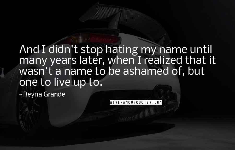 Reyna Grande Quotes: And I didn't stop hating my name until many years later, when I realized that it wasn't a name to be ashamed of, but one to live up to.