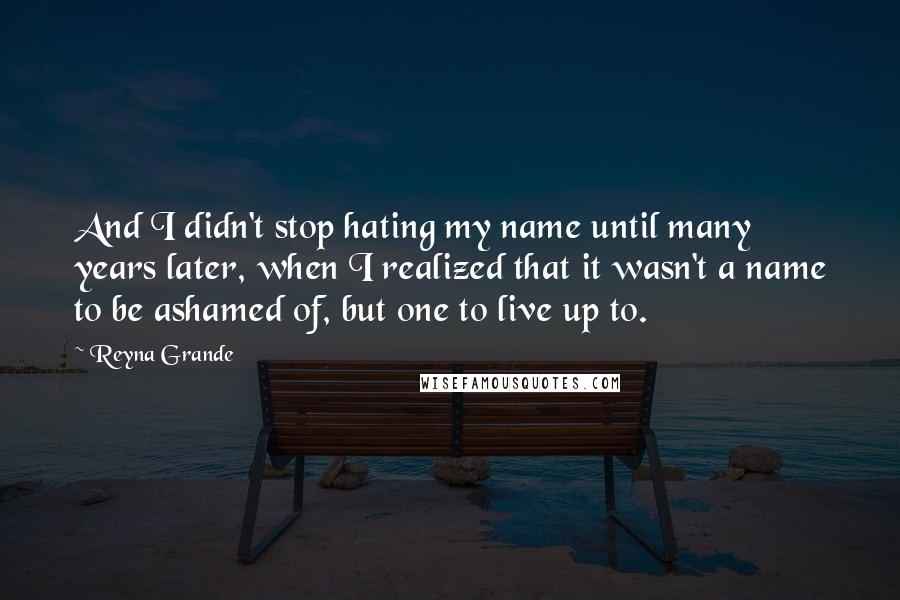 Reyna Grande Quotes: And I didn't stop hating my name until many years later, when I realized that it wasn't a name to be ashamed of, but one to live up to.