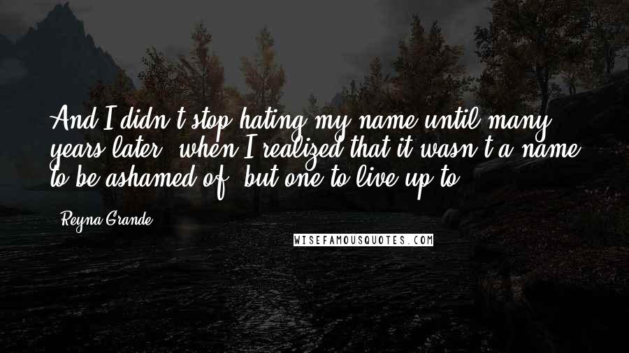 Reyna Grande Quotes: And I didn't stop hating my name until many years later, when I realized that it wasn't a name to be ashamed of, but one to live up to.