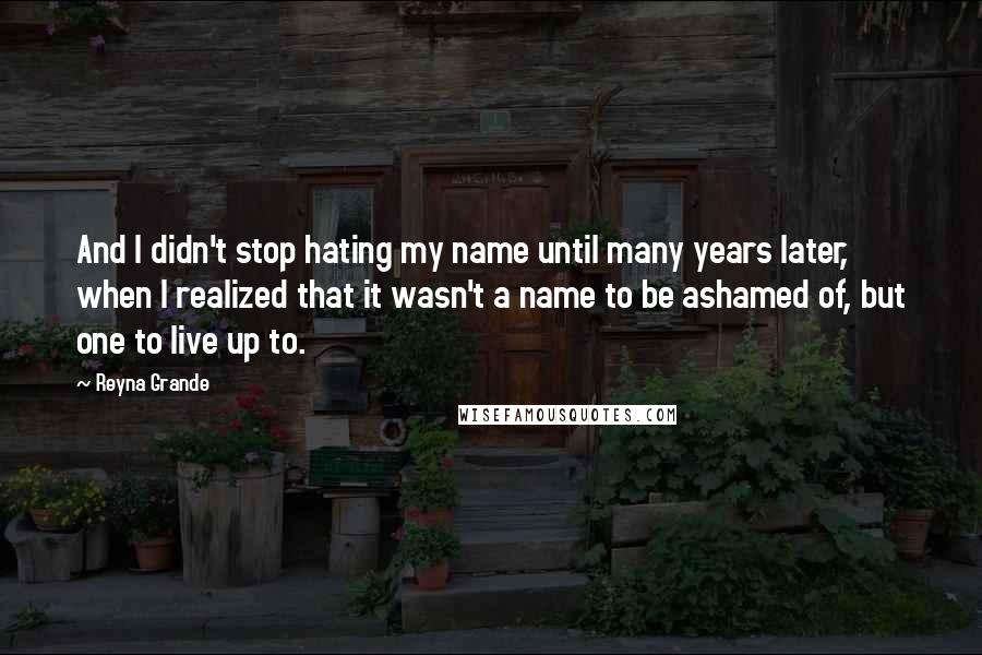 Reyna Grande Quotes: And I didn't stop hating my name until many years later, when I realized that it wasn't a name to be ashamed of, but one to live up to.