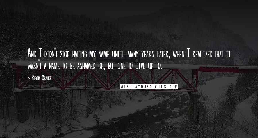 Reyna Grande Quotes: And I didn't stop hating my name until many years later, when I realized that it wasn't a name to be ashamed of, but one to live up to.