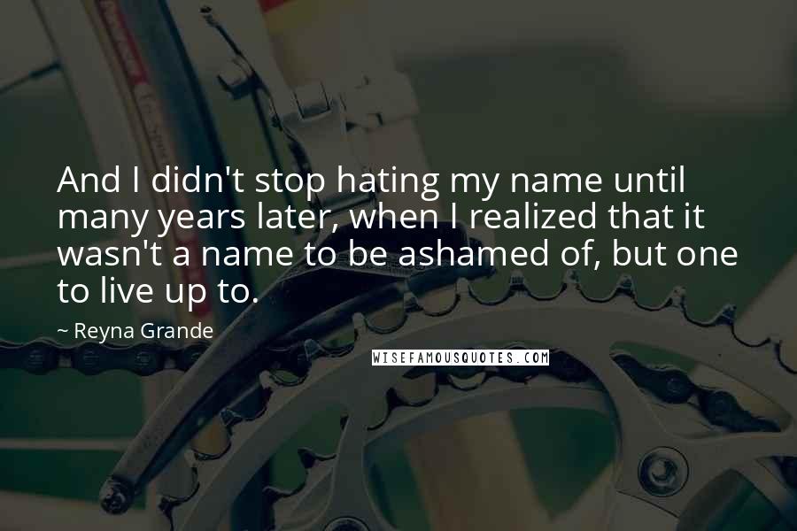 Reyna Grande Quotes: And I didn't stop hating my name until many years later, when I realized that it wasn't a name to be ashamed of, but one to live up to.