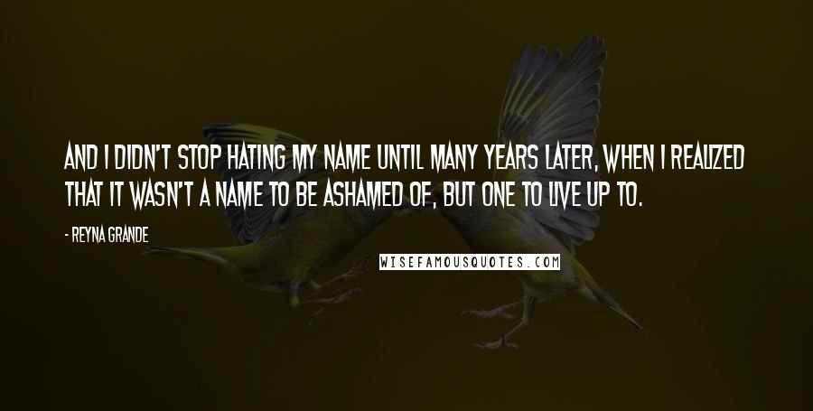 Reyna Grande Quotes: And I didn't stop hating my name until many years later, when I realized that it wasn't a name to be ashamed of, but one to live up to.