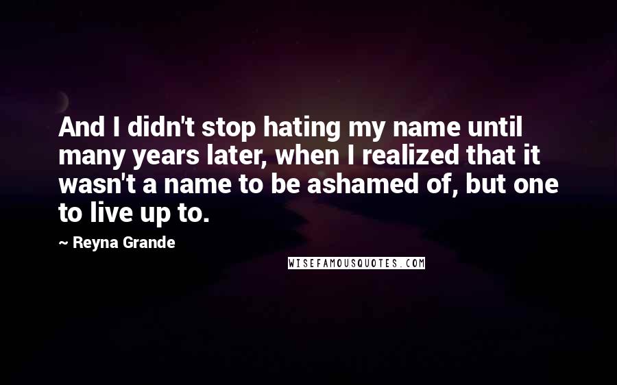 Reyna Grande Quotes: And I didn't stop hating my name until many years later, when I realized that it wasn't a name to be ashamed of, but one to live up to.