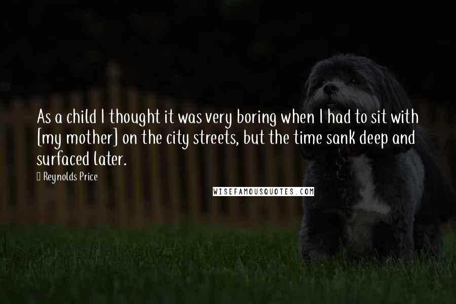 Reynolds Price Quotes: As a child I thought it was very boring when I had to sit with [my mother] on the city streets, but the time sank deep and surfaced later.