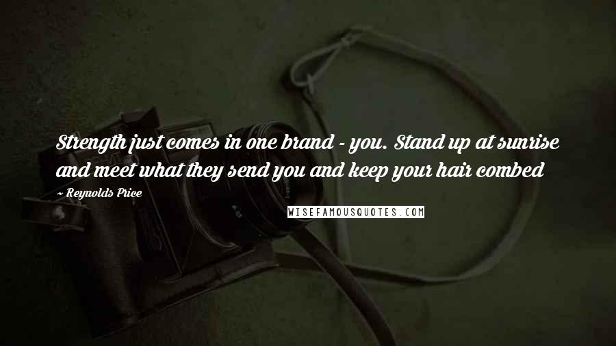 Reynolds Price Quotes: Strength just comes in one brand - you. Stand up at sunrise and meet what they send you and keep your hair combed
