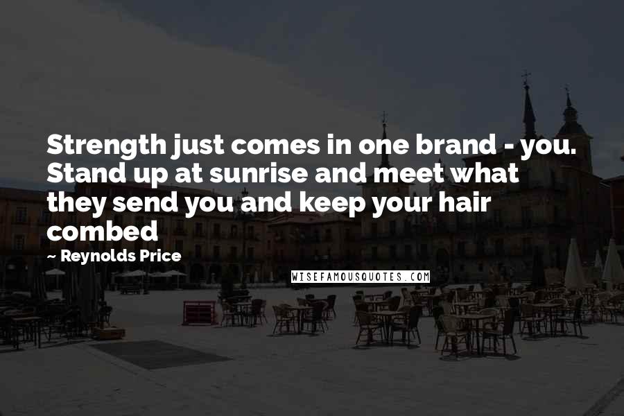 Reynolds Price Quotes: Strength just comes in one brand - you. Stand up at sunrise and meet what they send you and keep your hair combed