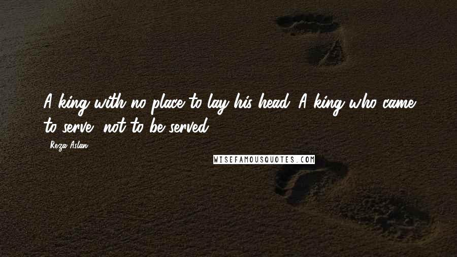 Reza Aslan Quotes: A king with no place to lay his head. A king who came to serve, not to be served.