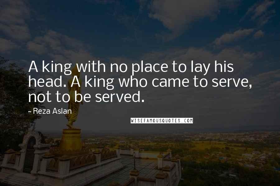 Reza Aslan Quotes: A king with no place to lay his head. A king who came to serve, not to be served.