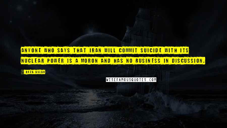 Reza Aslan Quotes: Anyone who says that Iran will commit suicide with its nuclear power is a moron and has no business in discussion.