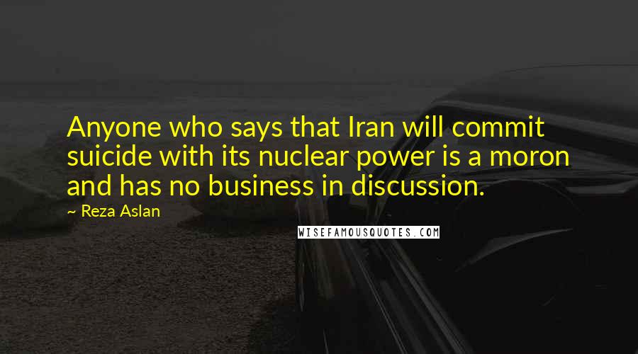 Reza Aslan Quotes: Anyone who says that Iran will commit suicide with its nuclear power is a moron and has no business in discussion.