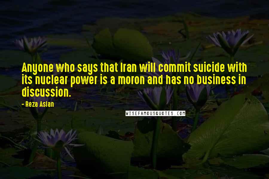 Reza Aslan Quotes: Anyone who says that Iran will commit suicide with its nuclear power is a moron and has no business in discussion.