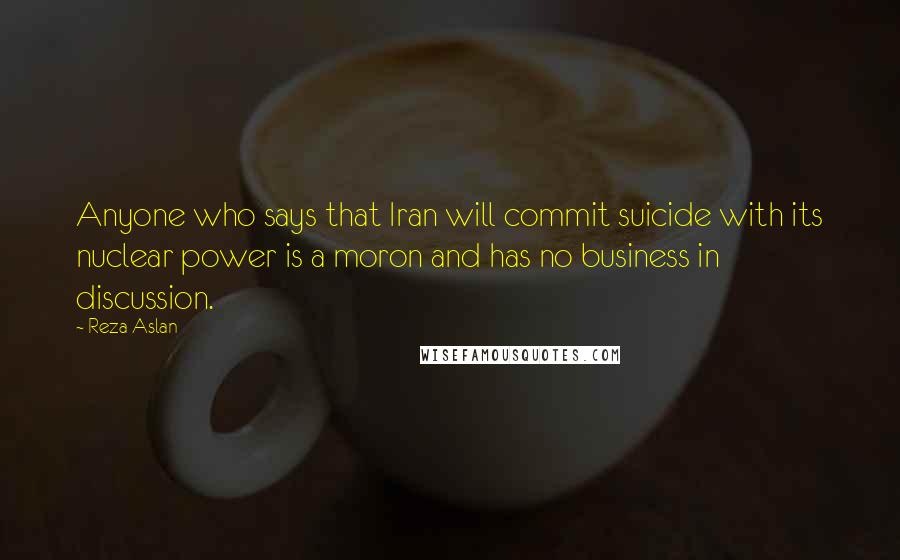 Reza Aslan Quotes: Anyone who says that Iran will commit suicide with its nuclear power is a moron and has no business in discussion.