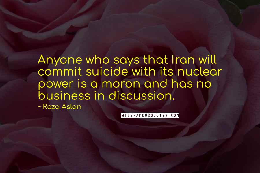 Reza Aslan Quotes: Anyone who says that Iran will commit suicide with its nuclear power is a moron and has no business in discussion.