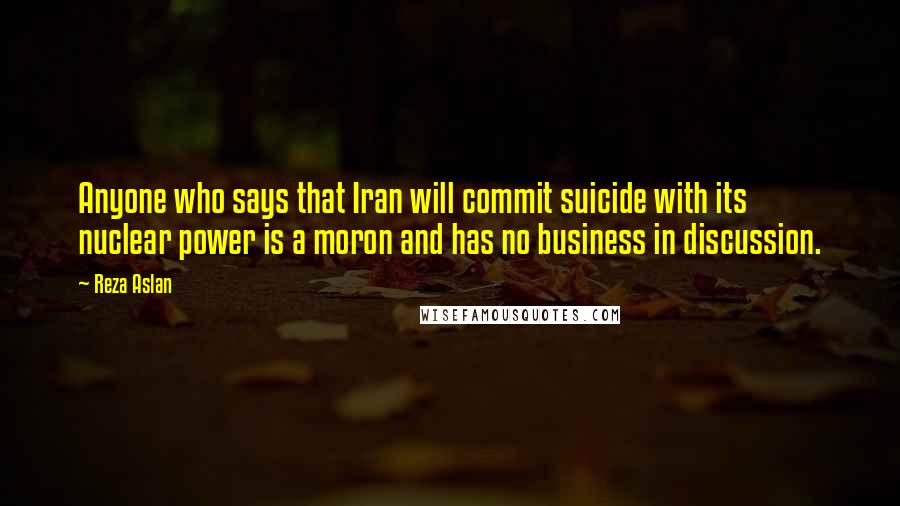 Reza Aslan Quotes: Anyone who says that Iran will commit suicide with its nuclear power is a moron and has no business in discussion.