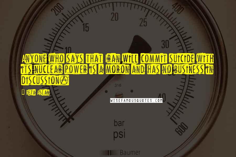 Reza Aslan Quotes: Anyone who says that Iran will commit suicide with its nuclear power is a moron and has no business in discussion.