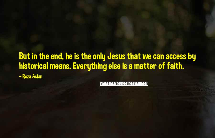 Reza Aslan Quotes: But in the end, he is the only Jesus that we can access by historical means. Everything else is a matter of faith.