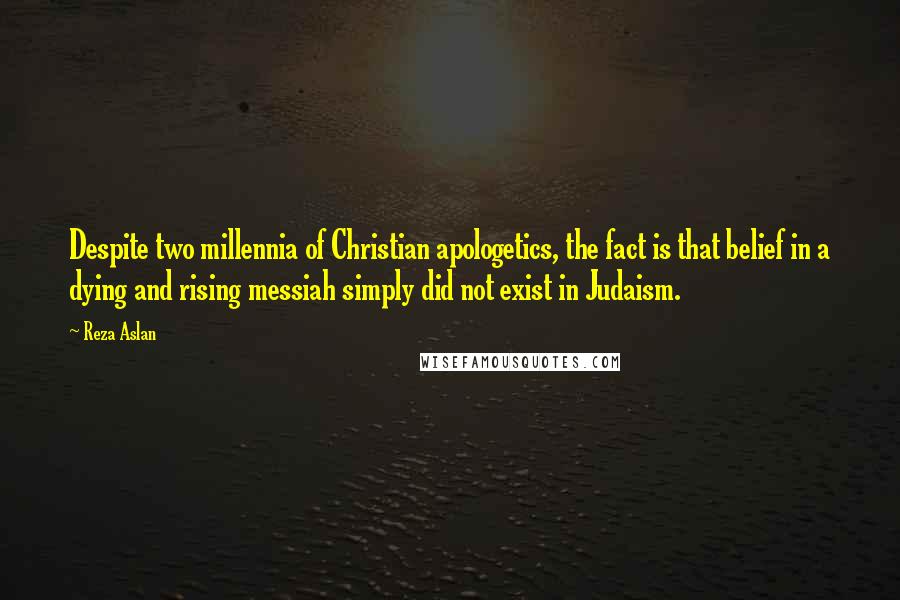 Reza Aslan Quotes: Despite two millennia of Christian apologetics, the fact is that belief in a dying and rising messiah simply did not exist in Judaism.