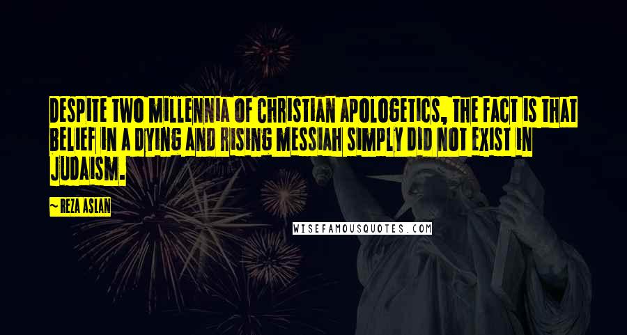 Reza Aslan Quotes: Despite two millennia of Christian apologetics, the fact is that belief in a dying and rising messiah simply did not exist in Judaism.