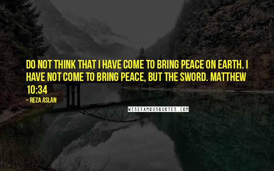 Reza Aslan Quotes: Do not think that I have come to bring peace on earth. I have not come to bring peace, but the sword. MATTHEW 10:34