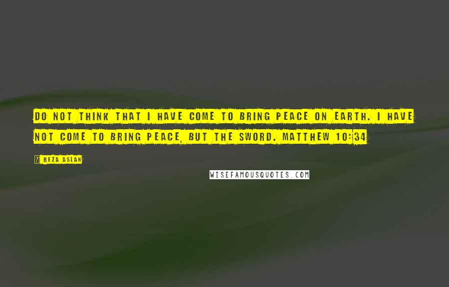 Reza Aslan Quotes: Do not think that I have come to bring peace on earth. I have not come to bring peace, but the sword. MATTHEW 10:34