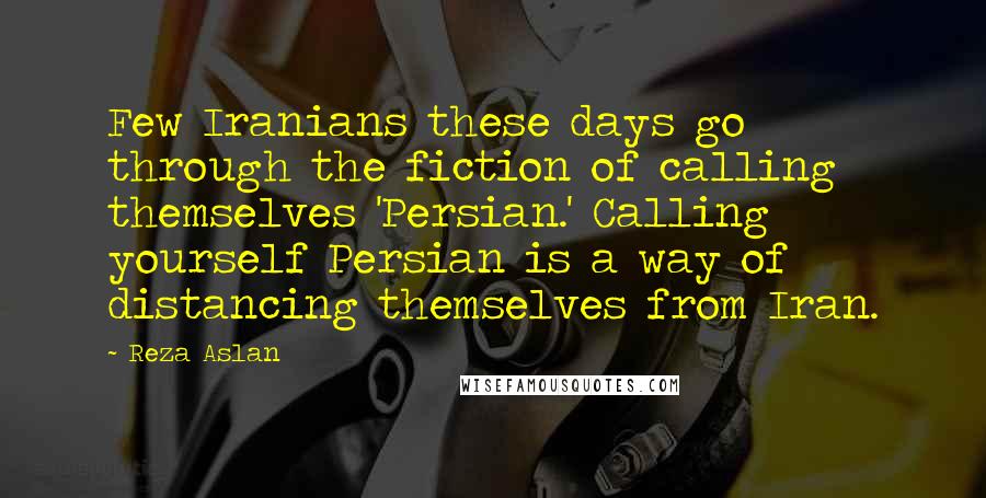 Reza Aslan Quotes: Few Iranians these days go through the fiction of calling themselves 'Persian.' Calling yourself Persian is a way of distancing themselves from Iran.