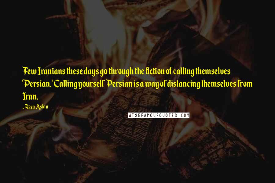 Reza Aslan Quotes: Few Iranians these days go through the fiction of calling themselves 'Persian.' Calling yourself Persian is a way of distancing themselves from Iran.