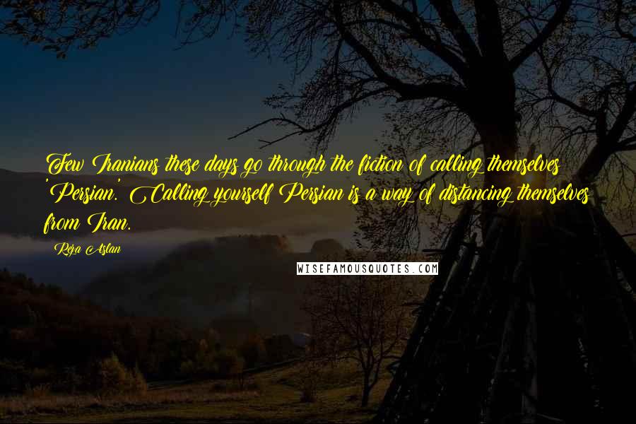 Reza Aslan Quotes: Few Iranians these days go through the fiction of calling themselves 'Persian.' Calling yourself Persian is a way of distancing themselves from Iran.