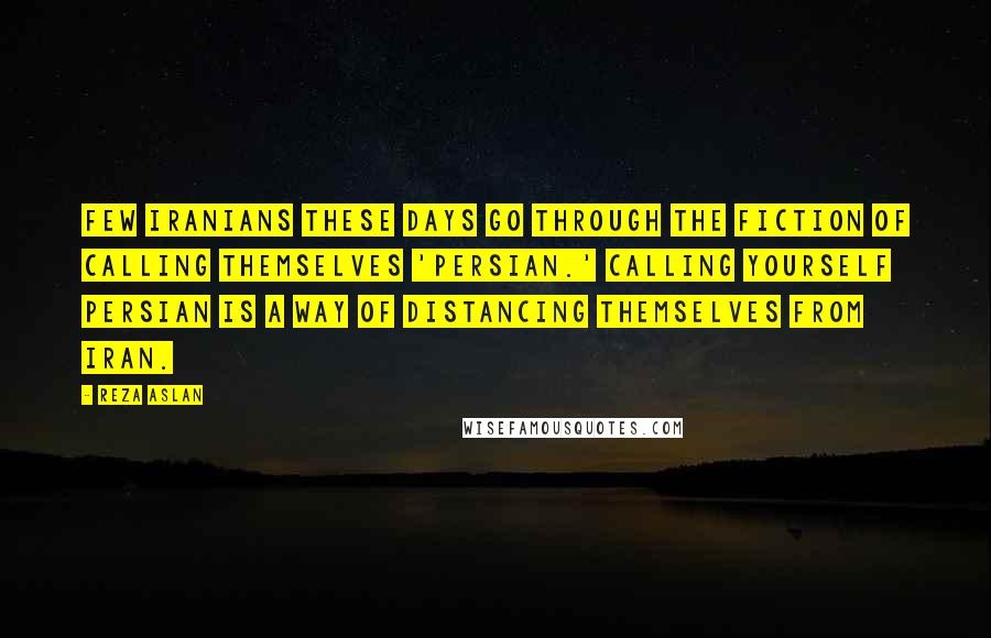 Reza Aslan Quotes: Few Iranians these days go through the fiction of calling themselves 'Persian.' Calling yourself Persian is a way of distancing themselves from Iran.