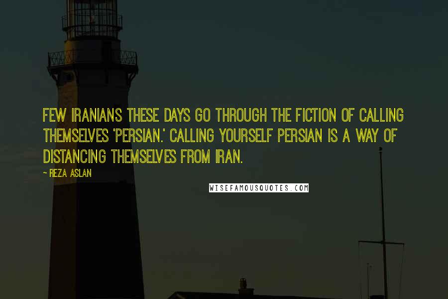 Reza Aslan Quotes: Few Iranians these days go through the fiction of calling themselves 'Persian.' Calling yourself Persian is a way of distancing themselves from Iran.