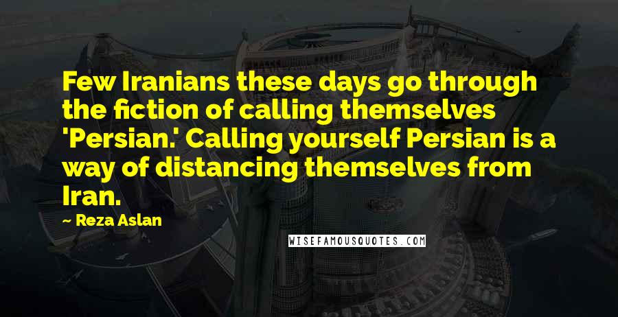 Reza Aslan Quotes: Few Iranians these days go through the fiction of calling themselves 'Persian.' Calling yourself Persian is a way of distancing themselves from Iran.
