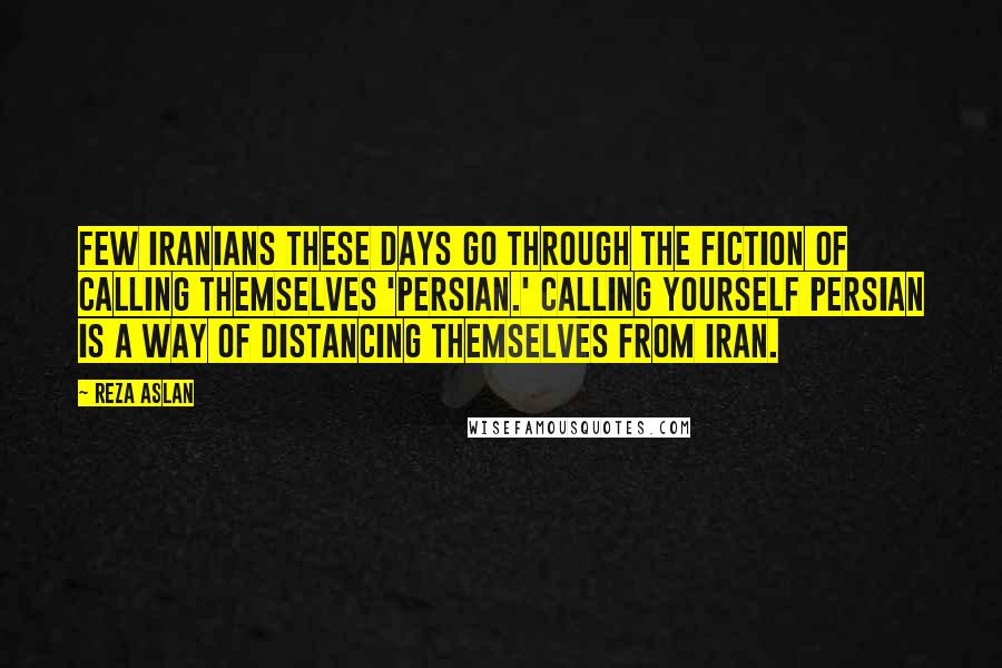 Reza Aslan Quotes: Few Iranians these days go through the fiction of calling themselves 'Persian.' Calling yourself Persian is a way of distancing themselves from Iran.