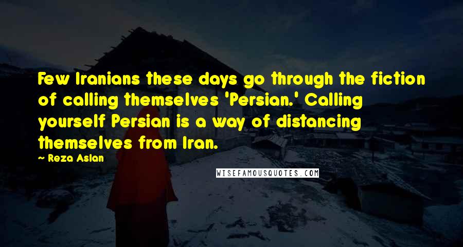 Reza Aslan Quotes: Few Iranians these days go through the fiction of calling themselves 'Persian.' Calling yourself Persian is a way of distancing themselves from Iran.