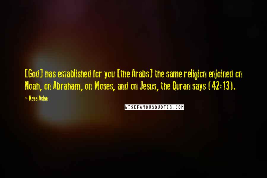 Reza Aslan Quotes: [God] has established for you [the Arabs] the same religion enjoined on Noah, on Abraham, on Moses, and on Jesus, the Quran says (42:13).