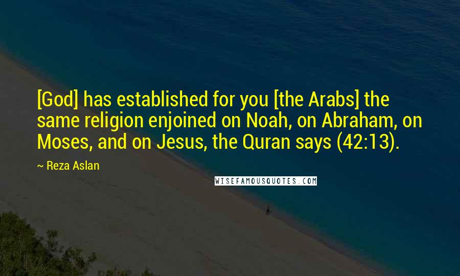 Reza Aslan Quotes: [God] has established for you [the Arabs] the same religion enjoined on Noah, on Abraham, on Moses, and on Jesus, the Quran says (42:13).