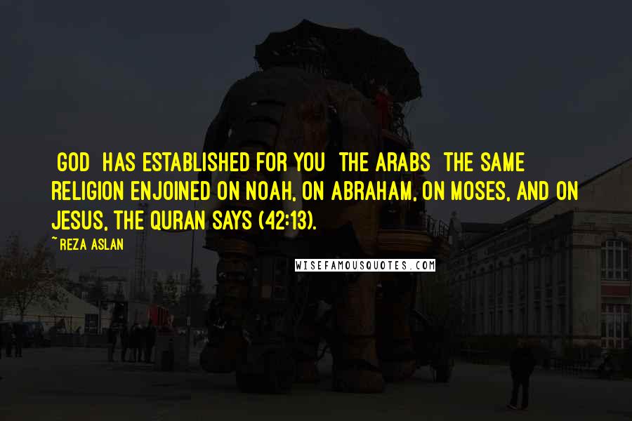 Reza Aslan Quotes: [God] has established for you [the Arabs] the same religion enjoined on Noah, on Abraham, on Moses, and on Jesus, the Quran says (42:13).