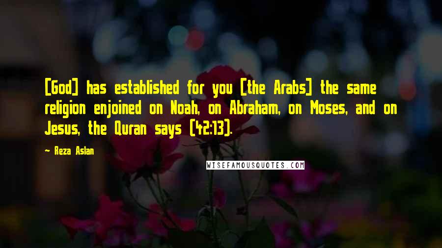 Reza Aslan Quotes: [God] has established for you [the Arabs] the same religion enjoined on Noah, on Abraham, on Moses, and on Jesus, the Quran says (42:13).