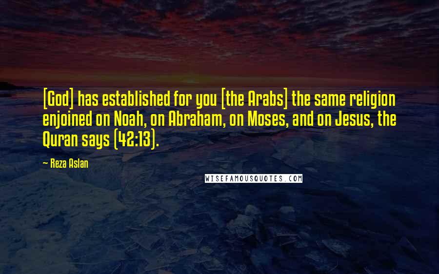 Reza Aslan Quotes: [God] has established for you [the Arabs] the same religion enjoined on Noah, on Abraham, on Moses, and on Jesus, the Quran says (42:13).