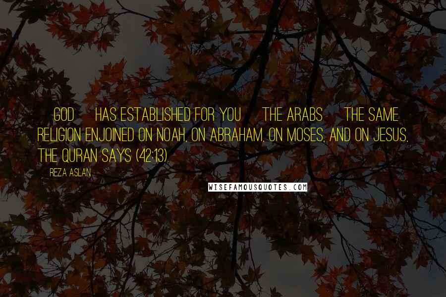 Reza Aslan Quotes: [God] has established for you [the Arabs] the same religion enjoined on Noah, on Abraham, on Moses, and on Jesus, the Quran says (42:13).