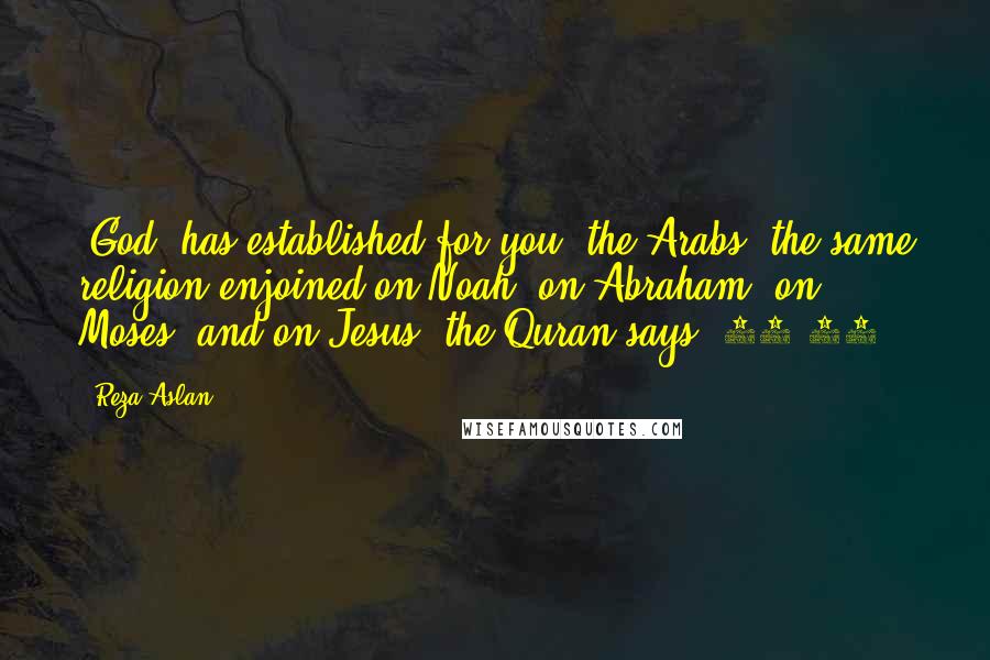 Reza Aslan Quotes: [God] has established for you [the Arabs] the same religion enjoined on Noah, on Abraham, on Moses, and on Jesus, the Quran says (42:13).