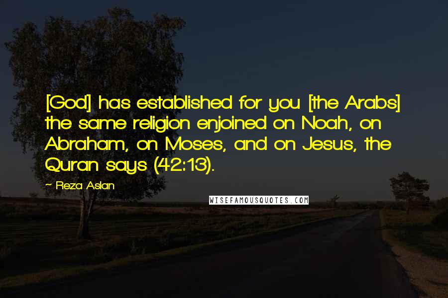 Reza Aslan Quotes: [God] has established for you [the Arabs] the same religion enjoined on Noah, on Abraham, on Moses, and on Jesus, the Quran says (42:13).