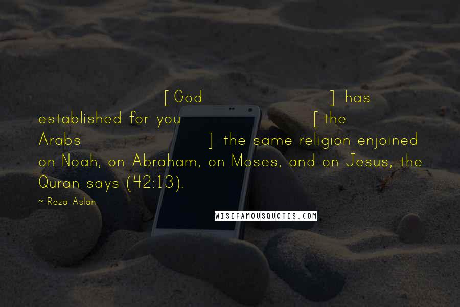 Reza Aslan Quotes: [God] has established for you [the Arabs] the same religion enjoined on Noah, on Abraham, on Moses, and on Jesus, the Quran says (42:13).