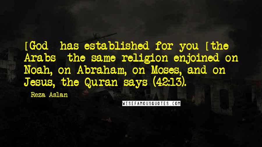 Reza Aslan Quotes: [God] has established for you [the Arabs] the same religion enjoined on Noah, on Abraham, on Moses, and on Jesus, the Quran says (42:13).